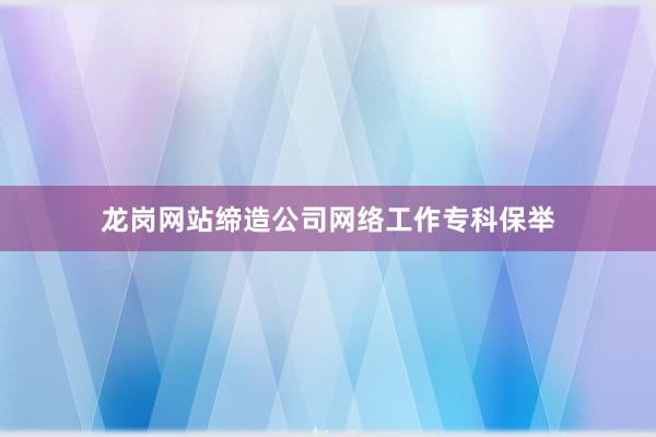 龙岗网站缔造公司网络工作专科保举
