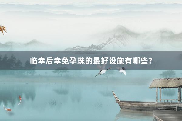 临幸后幸免孕珠的最好设施有哪些？